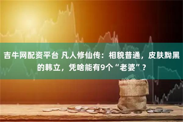 吉牛网配资平台 凡人修仙传：相貌普通，皮肤黝黑的韩立，凭啥能有9个“老婆”？