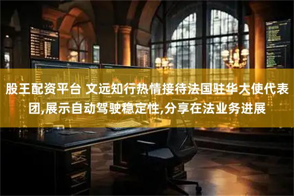 股王配资平台 文远知行热情接待法国驻华大使代表团,展示自动驾驶稳定性,分享在法业务进展