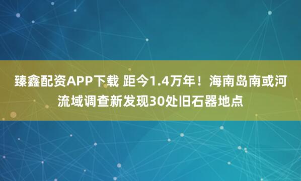 臻鑫配资APP下载 距今1.4万年！海南岛南或河流域调查新发现30处旧石器地点