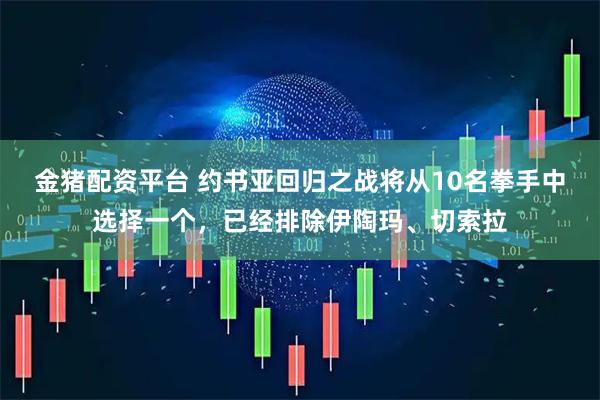 金猪配资平台 约书亚回归之战将从10名拳手中选择一个，已经排除伊陶玛、切索拉