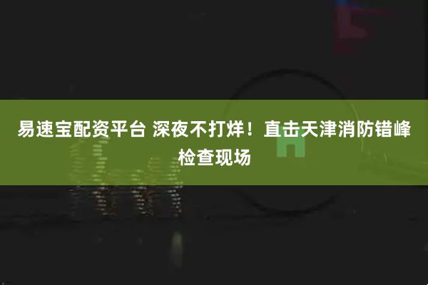 易速宝配资平台 深夜不打烊！直击天津消防错峰检查现场