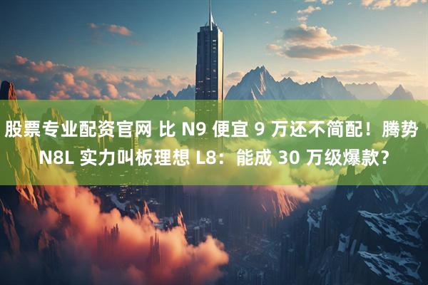 股票专业配资官网 比 N9 便宜 9 万还不简配！腾势 N8L 实力叫板理想 L8：能成 30 万级爆款？