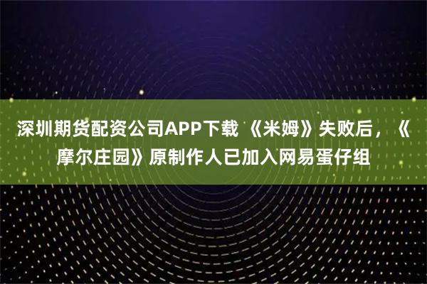 深圳期货配资公司APP下载 《米姆》失败后，《摩尔庄园》原制作人已加入网易蛋仔组