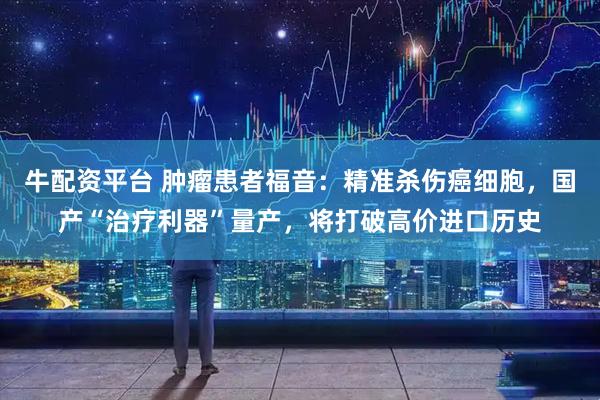 牛配资平台 肿瘤患者福音：精准杀伤癌细胞，国产“治疗利器”量产，将打破高价进口历史