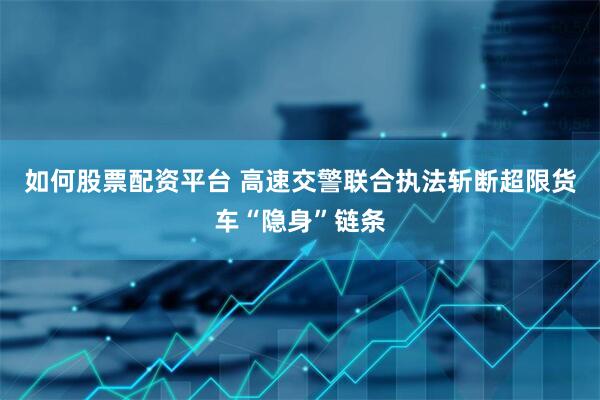 如何股票配资平台 高速交警联合执法斩断超限货车“隐身”链条