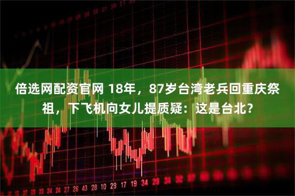 倍选网配资官网 18年，87岁台湾老兵回重庆祭祖，下飞机向女儿提质疑：这是台北？