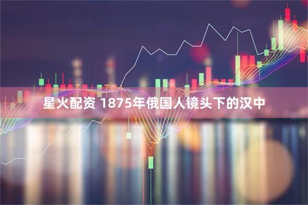 星火配资 1875年俄国人镜头下的汉中