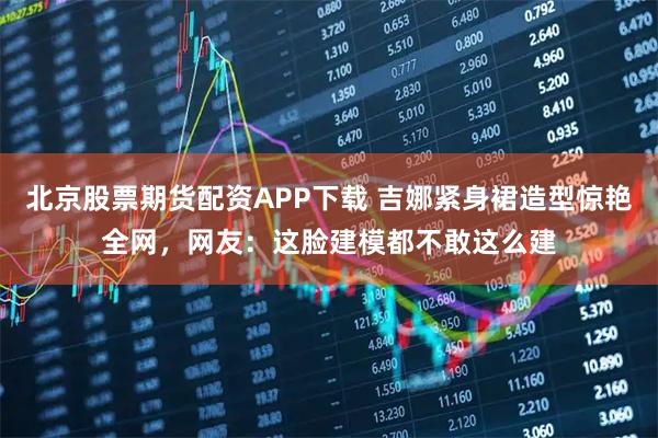 北京股票期货配资APP下载 吉娜紧身裙造型惊艳全网，网友：这脸建模都不敢这么建