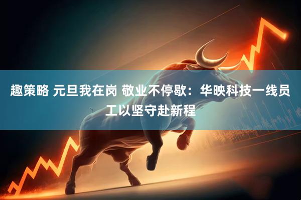 趣策略 元旦我在岗 敬业不停歇：华映科技一线员工以坚守赴新程