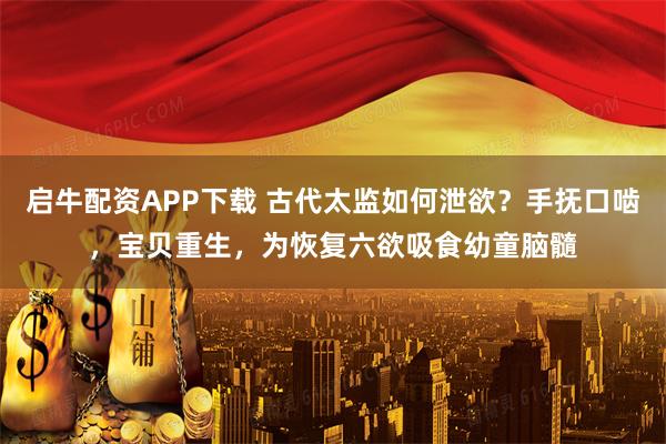 启牛配资APP下载 古代太监如何泄欲？手抚口啮，宝贝重生，为恢复六欲吸食幼童脑髓