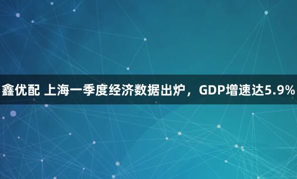 鑫优配 上海一季度经济数据出炉，GDP增速达5.9%