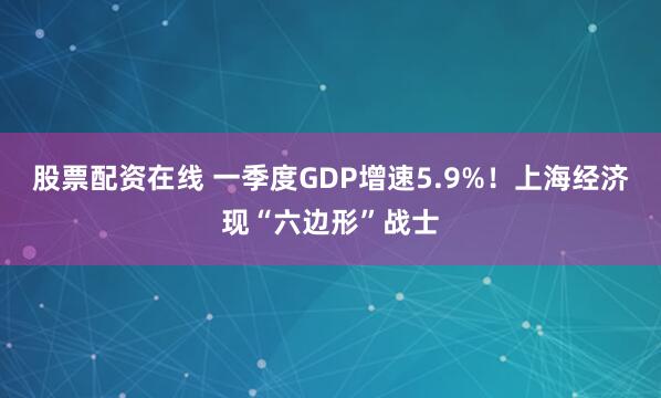 股票配资在线 一季度GDP增速5.9%！上海经济现“六边形”战士