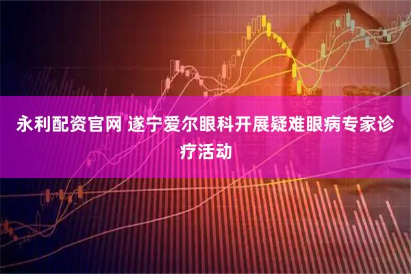 永利配资官网 遂宁爱尔眼科开展疑难眼病专家诊疗活动
