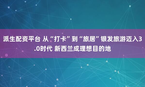 派生配资平台 从“打卡”到“旅居”银发旅游迈入3.0时代 新西兰成理想目的地