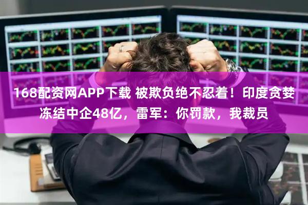 168配资网APP下载 被欺负绝不忍着！印度贪婪冻结中企48亿，雷军：你罚款，我裁员