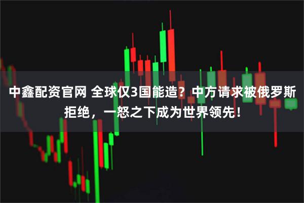 中鑫配资官网 全球仅3国能造？中方请求被俄罗斯拒绝，一怒之下成为世界领先！
