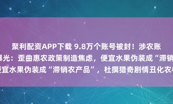 聚利配资APP下载 9.8万个账号被封！涉农账号“卖惨”“造谣”套路曝光：歪曲惠农政策制造焦虑，便宜水果伪装成“滞销农产品”，杜撰猎奇剧情丑化农村形象