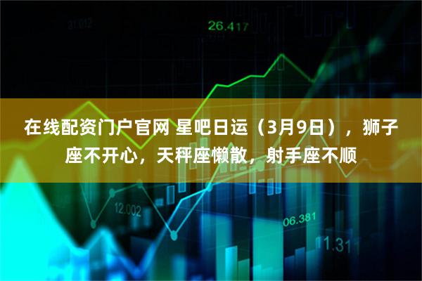 在线配资门户官网 星吧日运（3月9日），狮子座不开心，天秤座懒散，射手座不顺